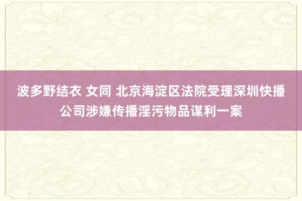 波多野结衣 女同 北京海淀区法院受理深圳快播公司涉嫌传播淫污物品谋利一案