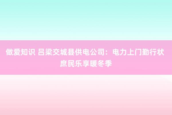 做爱知识 吕梁交城县供电公司：电力上门勤行状 庶民乐享暖冬季