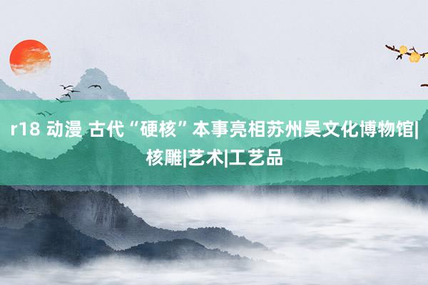 r18 动漫 古代“硬核”本事亮相苏州吴文化博物馆|核雕|艺术|工艺品
