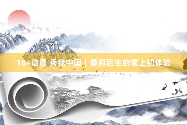 18+动漫 秀我中国｜番邦后生的雪上初体验