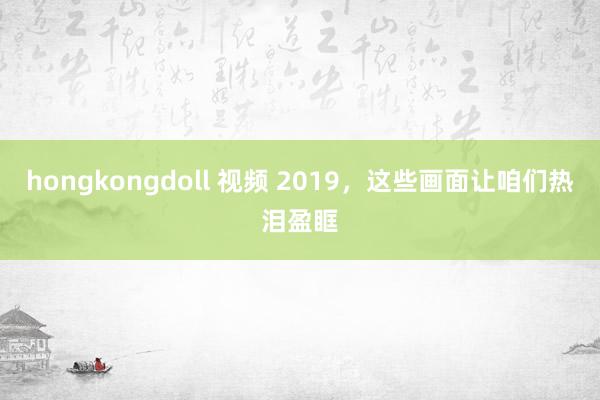hongkongdoll 视频 2019，这些画面让咱们热泪盈眶