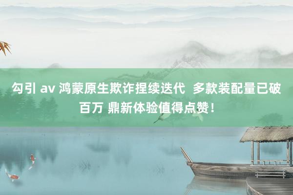 勾引 av 鸿蒙原生欺诈捏续迭代  多款装配量已破百万 鼎新体验值得点赞！