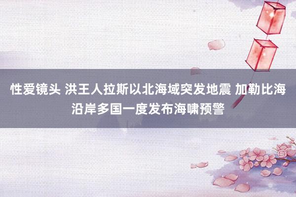 性爱镜头 洪王人拉斯以北海域突发地震 加勒比海沿岸多国一度发布海啸预警