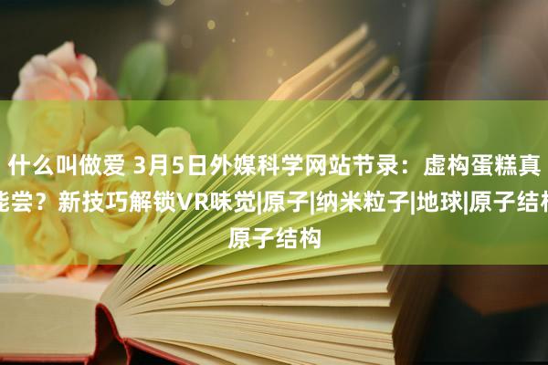 什么叫做爱 3月5日外媒科学网站节录：虚构蛋糕真能尝？新技巧解锁VR味觉|原子|纳米粒子|地球|原子结构