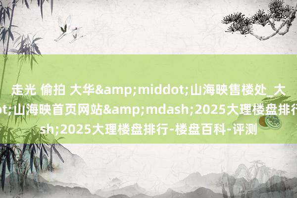 走光 偷拍 大华&middot;山海映售楼处_大华&middot;山海映首页网站&mdash;2025大理楼盘排行-楼盘百科-评测