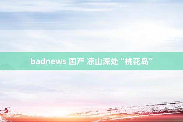 badnews 国产 凉山深处“桃花岛”