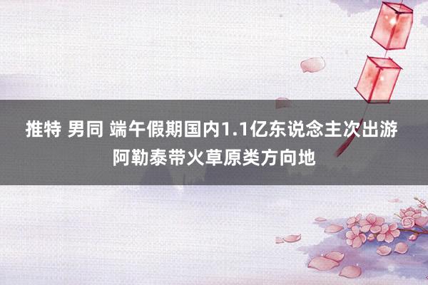 推特 男同 端午假期国内1.1亿东说念主次出游 阿勒泰带火草原类方向地