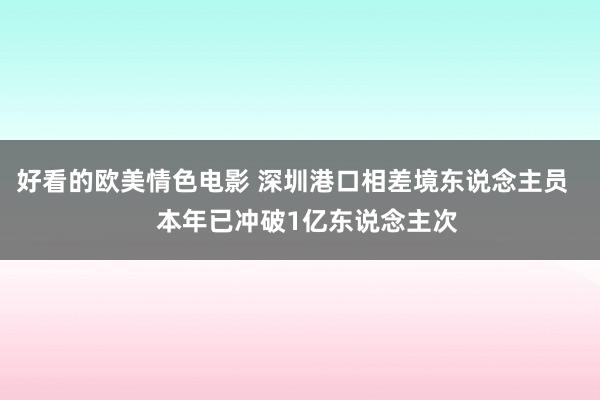 好看的欧美情色电影 深圳港口相差境东说念主员    本年已冲破1亿东说念主次