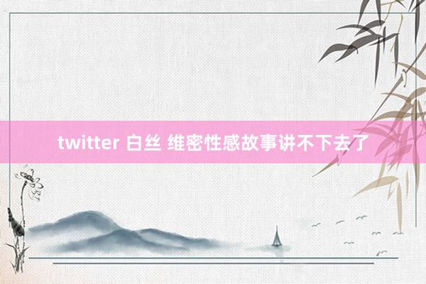 twitter 白丝 维密性感故事讲不下去了