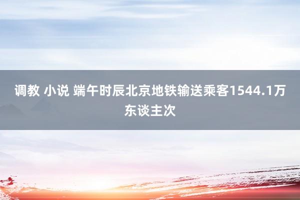 调教 小说 端午时辰北京地铁输送乘客1544.1万东谈主次
