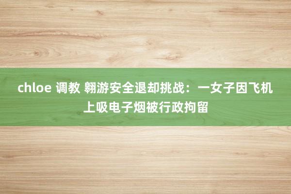 chloe 调教 翱游安全退却挑战：一女子因飞机上吸电子烟被行政拘留