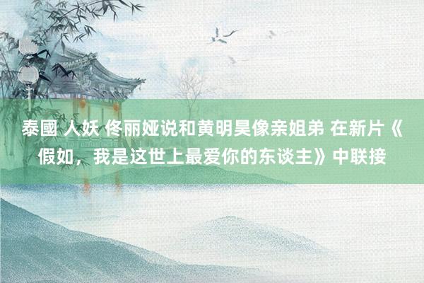 泰國 人妖 佟丽娅说和黄明昊像亲姐弟 在新片《假如，我是这世上最爱你的东谈主》中联接