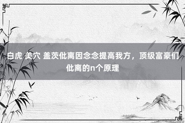 白虎 美穴 盖茨仳离因念念提高我方，顶级富豪们仳离的n个原理