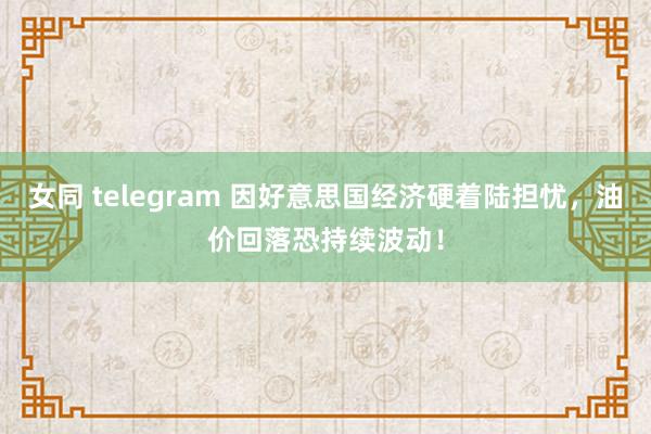 女同 telegram 因好意思国经济硬着陆担忧，油价回落恐持续波动！
