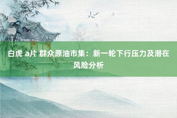 白虎 a片 群众原油市集：新一轮下行压力及潜在风险分析