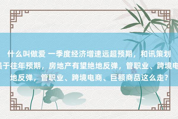 什么叫做爱 一季度经济增速远超预期，和讯策划员马跃：二季度赓续强于往年预期，房地产有望绝地反弹，管职业、跨境电商、巨额商品这么走？