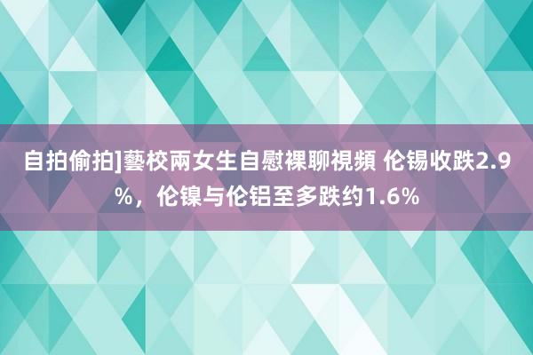 自拍偷拍]藝校兩女生自慰裸聊視頻 伦锡收跌2.9%，伦镍与伦铝至多跌约1.6%