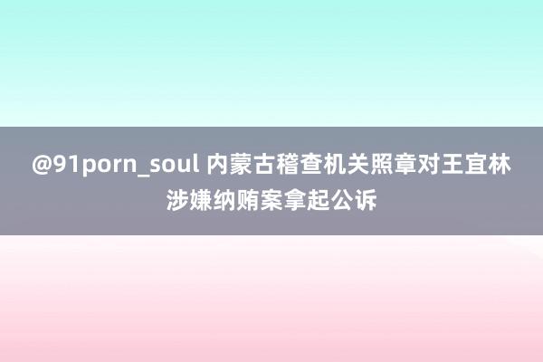 @91porn_soul 内蒙古稽查机关照章对王宜林涉嫌纳贿案拿起公诉
