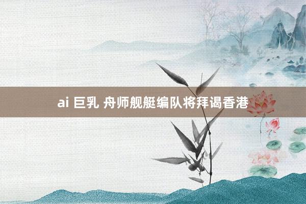 ai 巨乳 舟师舰艇编队将拜谒香港
