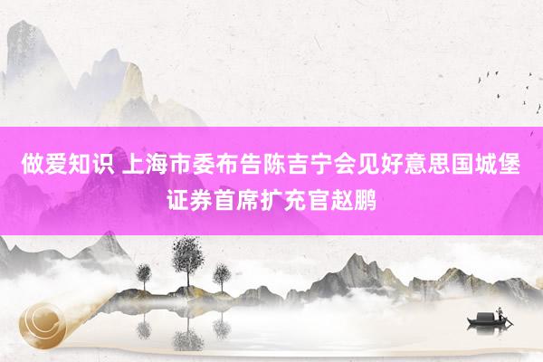 做爱知识 上海市委布告陈吉宁会见好意思国城堡证券首席扩充官赵鹏
