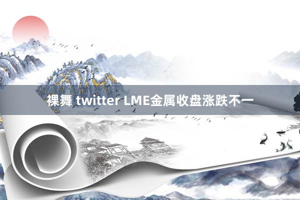 裸舞 twitter LME金属收盘涨跌不一