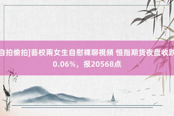 自拍偷拍]藝校兩女生自慰裸聊視頻 恒指期货夜盘收跌0.06%，报20568点