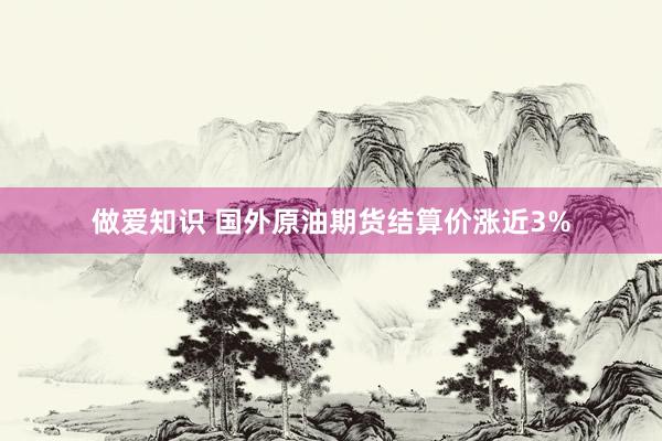 做爱知识 国外原油期货结算价涨近3%