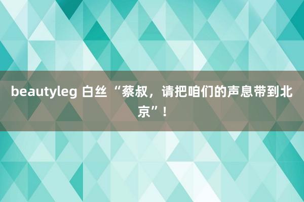 beautyleg 白丝 “蔡叔，请把咱们的声息带到北京”！