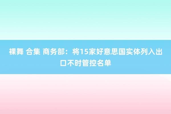 裸舞 合集 商务部：将15家好意思国实体列入出口不时管控名单