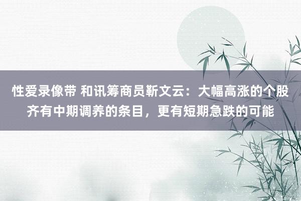 性爱录像带 和讯筹商员靳文云：大幅高涨的个股齐有中期调养的条目，更有短期急跌的可能