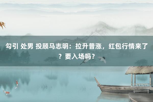勾引 处男 投顾马志明：拉升普涨，红包行情来了？要入场吗？