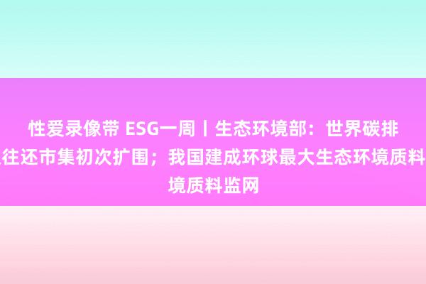 性爱录像带 ESG一周丨生态环境部：世界碳排放权往还市集初次扩围；我国建成环球最大生态环境质料监网