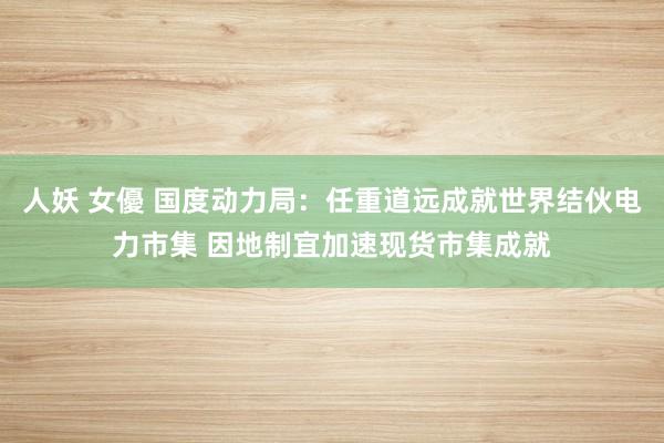 人妖 女優 国度动力局：任重道远成就世界结伙电力市集 因地制宜加速现货市集成就