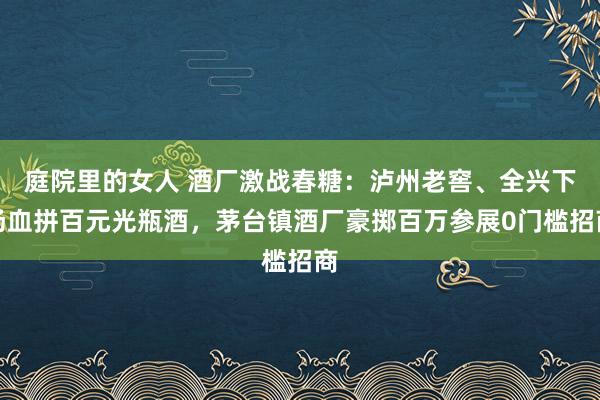 庭院里的女人 酒厂激战春糖：泸州老窖、全兴下场血拼百元光瓶酒，茅台镇酒厂豪掷百万参展0门槛招商
