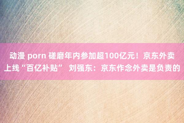 动漫 porn 磋磨年内参加超100亿元！京东外卖上线“百亿补贴”  刘强东：京东作念外卖是负责的